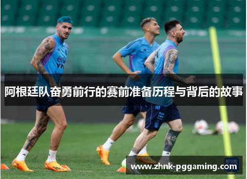阿根廷队奋勇前行的赛前准备历程与背后的故事